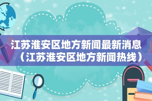 江苏淮安区地方新闻最新消息（江苏淮安区地方新闻热线）