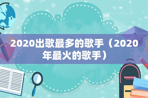 2020出歌最多的歌手（2020年最火的歌手）