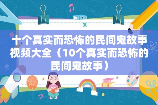 十个真实而恐怖的民间鬼故事视频大全（10个真实而恐怖的民间鬼故事）