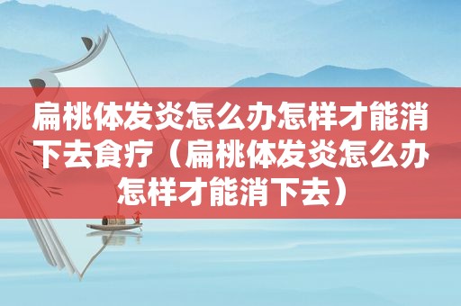 扁桃体发炎怎么办怎样才能消下去食疗（扁桃体发炎怎么办怎样才能消下去）