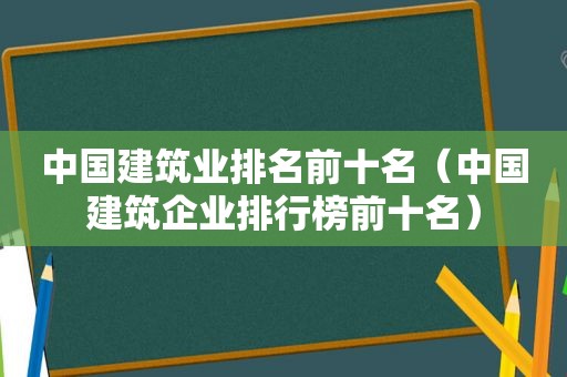 中国建筑业排名前十名（中国建筑企业排行榜前十名）