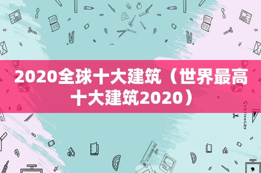 2020全球十大建筑（世界最高十大建筑2020）