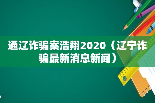 通辽诈骗案浩翔2020（辽宁诈骗最新消息新闻）