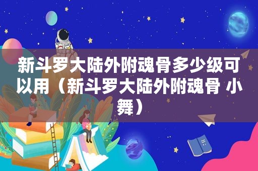 新斗罗大陆外附魂骨多少级可以用（新斗罗大陆外附魂骨 小舞）