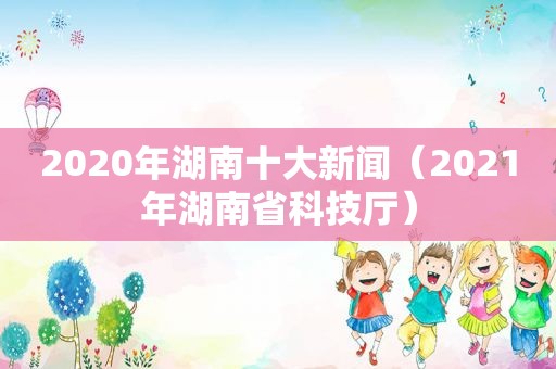 2020年湖南十大新闻（2021年湖南省科技厅）