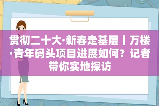 贯彻二十大·新春走基层丨万楼·青年码头项目进展如何？记者带你实地探访