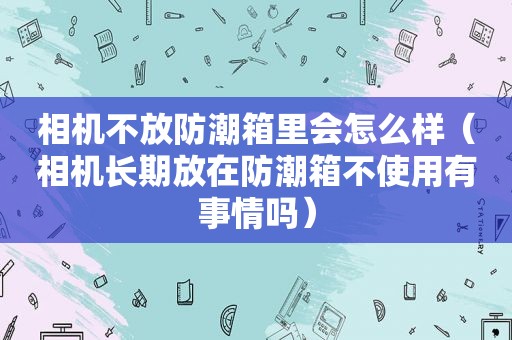 相机不放防潮箱里会怎么样（相机长期放在防潮箱不使用有事情吗）