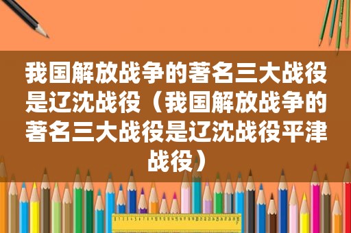 我国解放战争的著名三大战役是辽沈战役（我国解放战争的著名三大战役是辽沈战役平津战役）