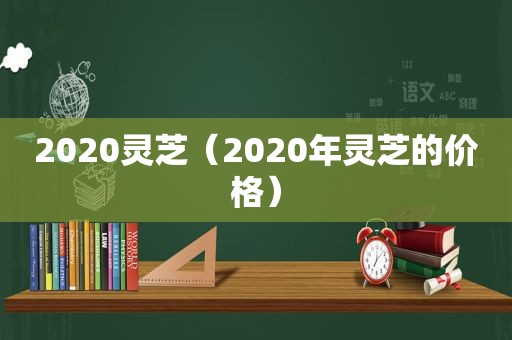 2020灵芝（2020年灵芝的价格）