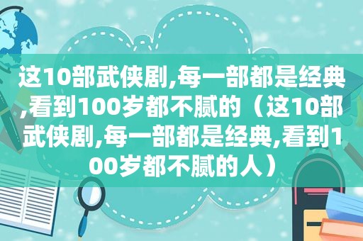 这10部武侠剧,每一部都是经典,看到100岁都不腻的（这10部武侠剧,每一部都是经典,看到100岁都不腻的人）