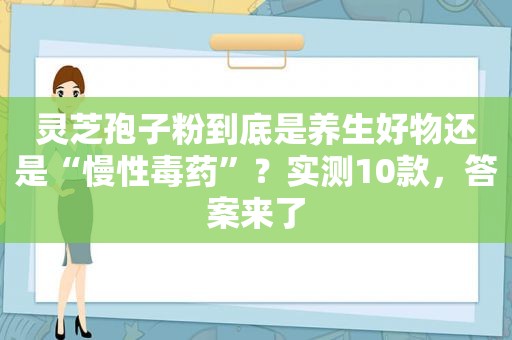 灵芝孢子粉到底是养生好物还是“慢性毒药”？实测10款，答案来了