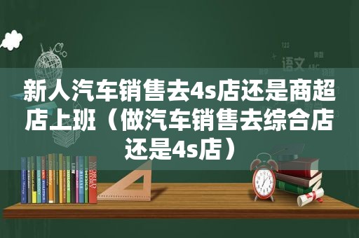 新人汽车销售去4s店还是商超店上班（做汽车销售去综合店还是4s店）