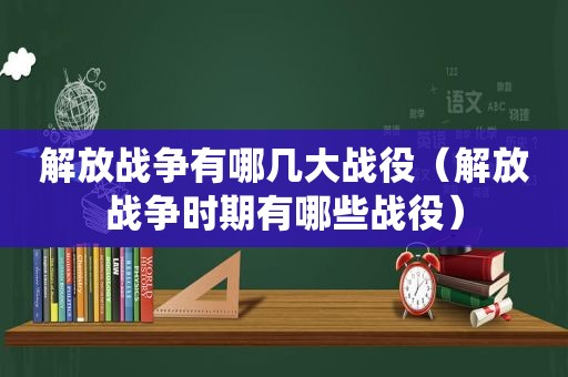 解放战争有哪几大战役（解放战争时期有哪些战役）