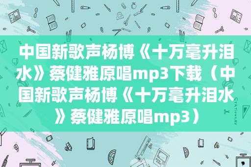 中国新歌声杨博《十万毫升泪水》蔡健雅原唱mp3下载（中国新歌声杨博《十万毫升泪水》蔡健雅原唱mp3）