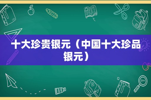 十大珍贵银元（中国十大珍品银元）