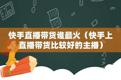 快手直播带货谁最火（快手上直播带货比较好的主播）