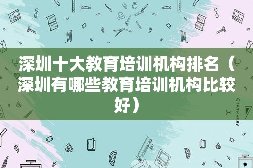 深圳十大教育培训机构排名（深圳有哪些教育培训机构比较好）