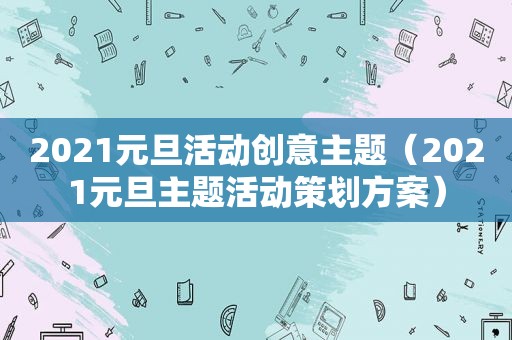 2021元旦活动创意主题（2021元旦主题活动策划方案）