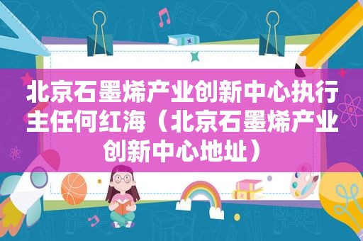 北京石墨烯产业创新中心执行主任何红海（北京石墨烯产业创新中心地址）