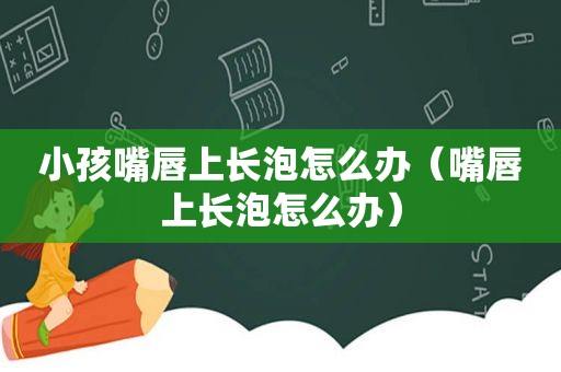 小孩嘴唇上长泡怎么办（嘴唇上长泡怎么办）