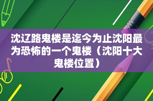 沈辽路鬼楼是迄今为止沈阳最为恐怖的一个鬼楼（沈阳十大鬼楼位置）