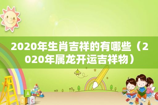 2020年生肖吉祥的有哪些（2020年属龙开运吉祥物）