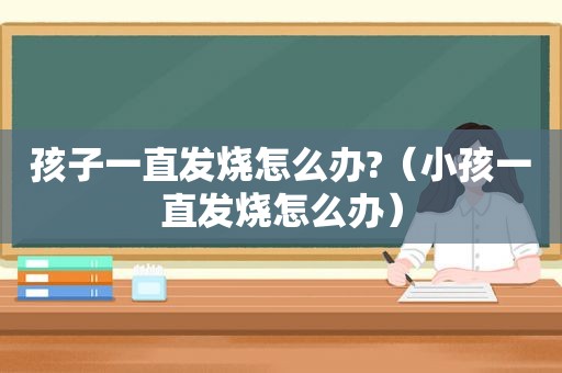 孩子一直发烧怎么办?（小孩一直发烧怎么办）