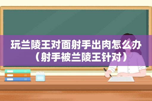 玩兰陵王对面射手出肉怎么办（射手被兰陵王针对）