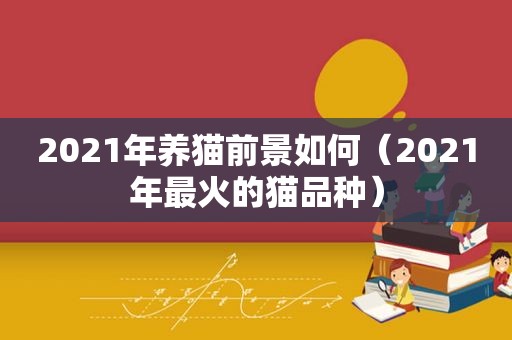 2021年养猫前景如何（2021年最火的猫品种）