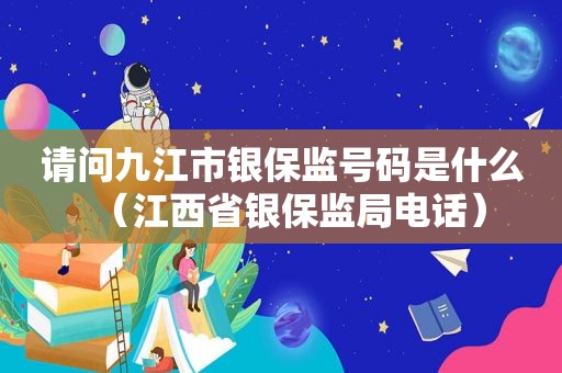 请问九江市银保监号码是什么（江西省银保监局电话）