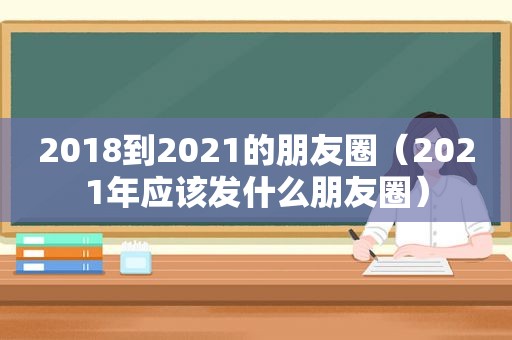 2018到2021的朋友圈（2021年应该发什么朋友圈）