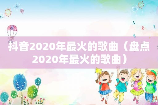 抖音2020年最火的歌曲（盘点2020年最火的歌曲）