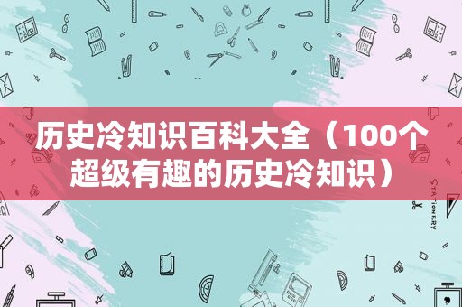 历史冷知识百科大全（100个超级有趣的历史冷知识）