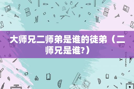 大师兄二师弟是谁的徒弟（二师兄是谁?）