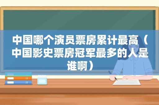 中国哪个演员票房累计最高（中国影史票房冠军最多的人是谁啊）