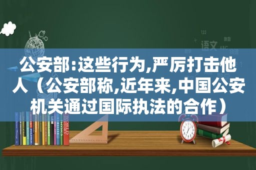 公安部:这些行为,严厉打击他人（公安部称,近年来,中国公安机关通过国际执法的合作）