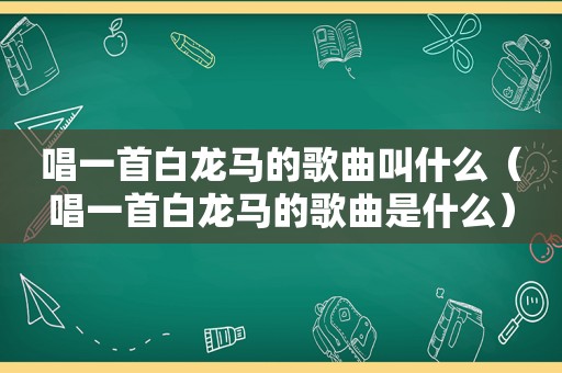 唱一首白龙马的歌曲叫什么（唱一首白龙马的歌曲是什么）