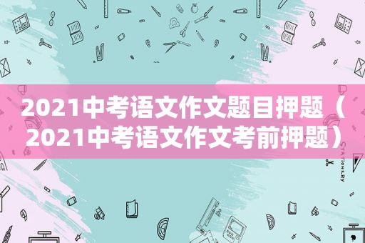 2021中考语文作文题目押题（2021中考语文作文考前押题）