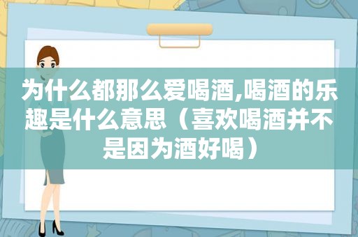 为什么都那么爱喝酒,喝酒的乐趣是什么意思（喜欢喝酒并不是因为酒好喝）