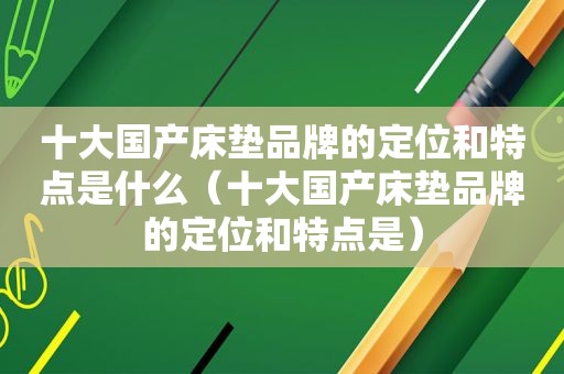 十大国产床垫品牌的定位和特点是什么（十大国产床垫品牌的定位和特点是）