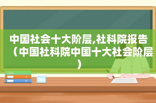 中国社会十大阶层,社科院报告（中国社科院中国十大社会阶层）