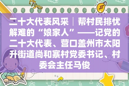 二十大代表风采│帮村民排忧解难的“娘家人”——记党的二十大代表、营口盖州市太阳升街道尚和寨村党委书记、村委会主任马俊