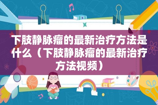 下肢静脉瘤的最新治疗方法是什么（下肢静脉瘤的最新治疗方法视频）