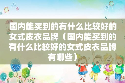 国内能买到的有什么比较好的女式皮衣品牌（国内能买到的有什么比较好的女式皮衣品牌有哪些）