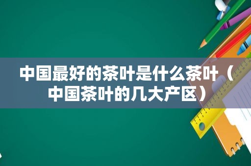 中国最好的茶叶是什么茶叶（中国茶叶的几大产区）