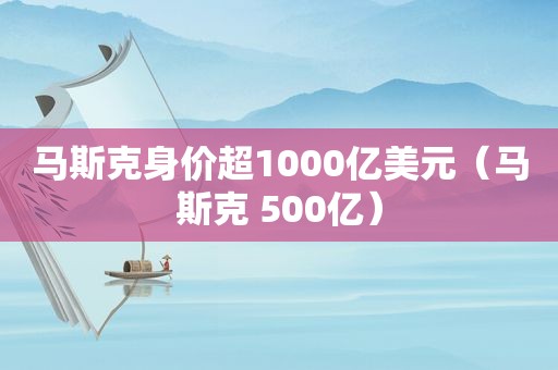 马斯克身价超1000亿美元（马斯克 500亿）