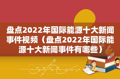 盘点2022年国际能源十大新闻事件视频（盘点2022年国际能源十大新闻事件有哪些）