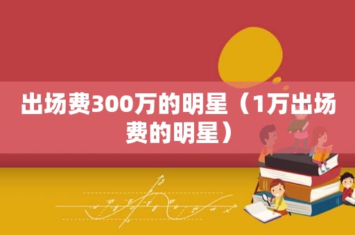 出场费300万的明星（1万出场费的明星）