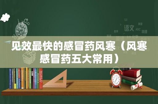 见效最快的感冒药风寒（风寒感冒药五大常用）