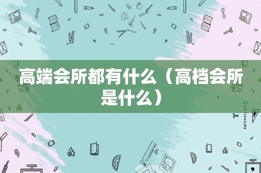 高端会所都有什么（高档会所是什么）